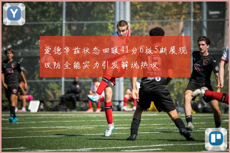 爱德华兹状态回暖41分6板5断展现攻防全能实力引发解说热议