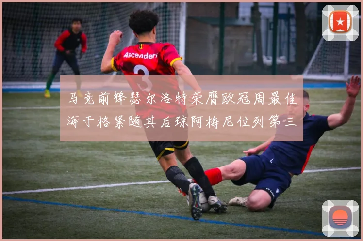 马竞前锋瑟尔洛特荣膺欧冠周最佳海于格紧随其后琼阿梅尼位列第三