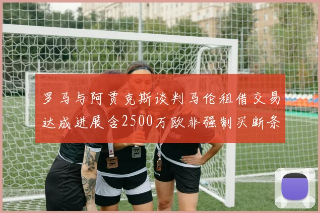 罗马与阿贾克斯谈判马伦租借交易达成进展含2500万欧非强制买断条款