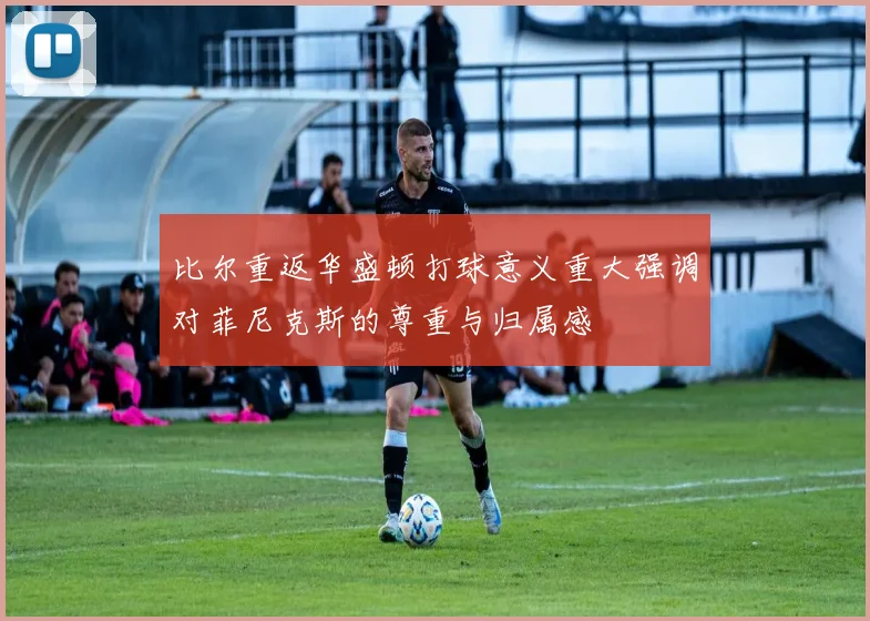 比尔重返华盛顿打球意义重大强调对菲尼克斯的尊重与归属感