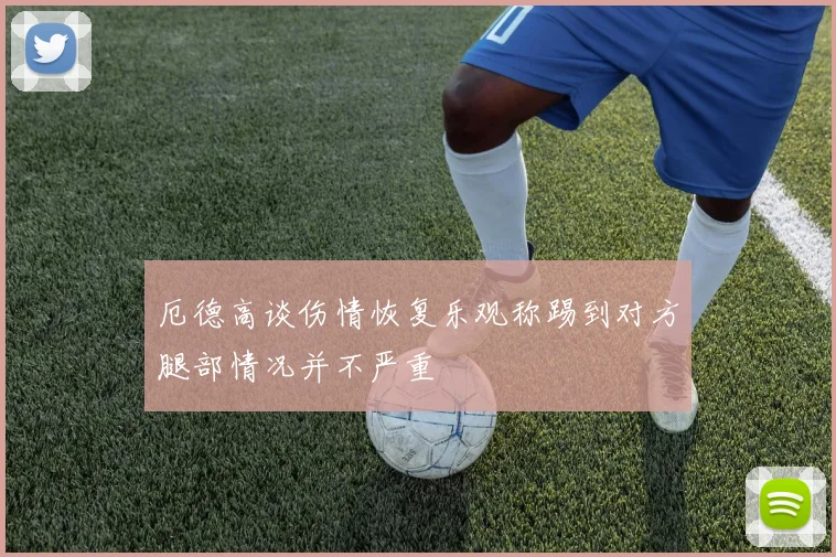 厄德高谈伤情恢复乐观称踢到对方腿部情况并不严重