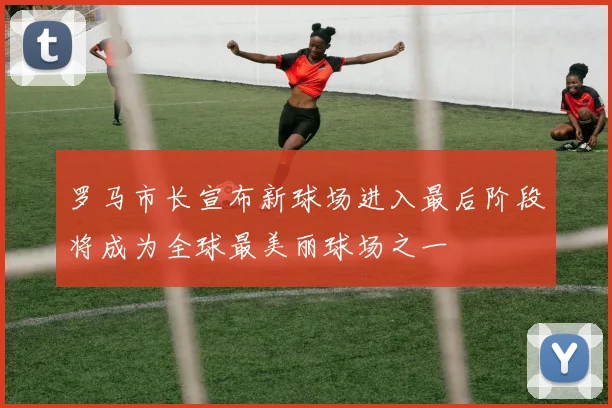 罗马市长宣布新球场进入最后阶段将成为全球最美丽球场之一
