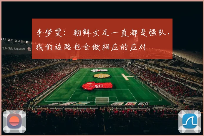 李梦雯：朝鲜女足一直都是强队，我们边路也会做相应的应对