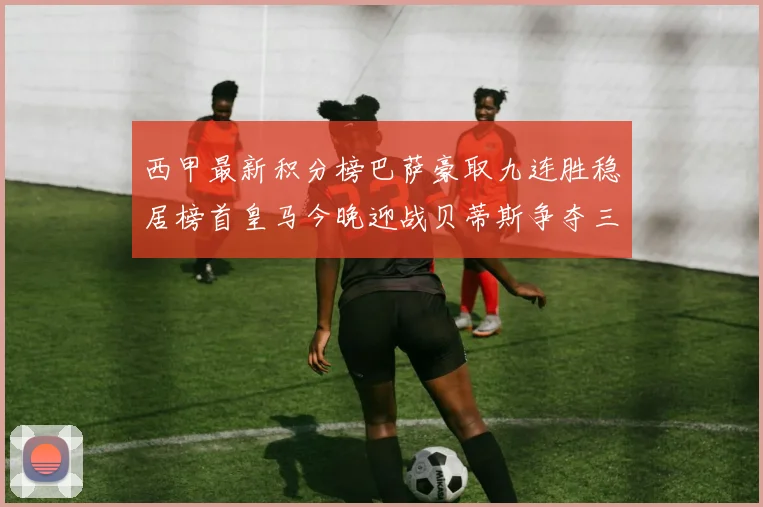 西甲最新积分榜巴萨豪取九连胜稳居榜首皇马今晚迎战贝蒂斯争夺三分