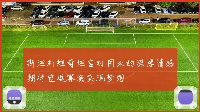 斯坦科维奇坦言对国米的深厚情感期待重返赛场实现梦想