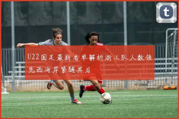 U22国足最新名单解析浙江队人数领先西海岸紧随其后
