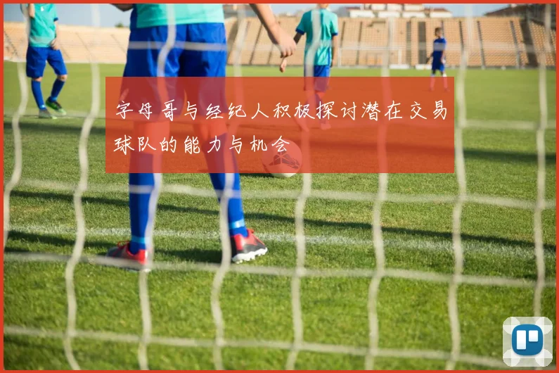 字母哥与经纪人积极探讨潜在交易球队的能力与机会