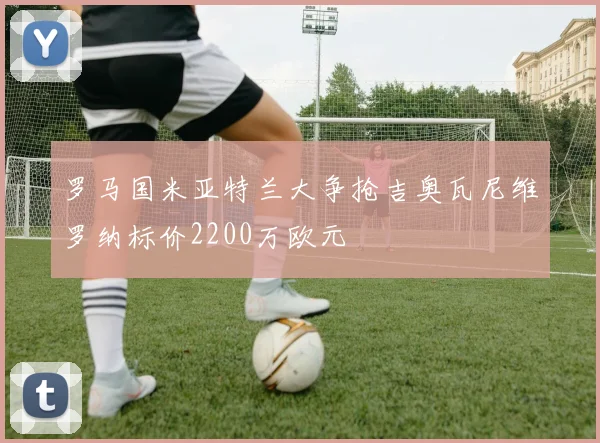 罗马国米亚特兰大争抢吉奥瓦尼维罗纳标价2200万欧元