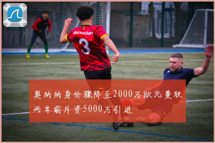 奥纳纳身价骤降至2000万欧元曼联两年前斥资5000万引进