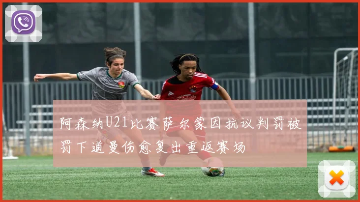 阿森纳U21比赛萨尔蒙因抗议判罚被罚下道曼伤愈复出重返赛场