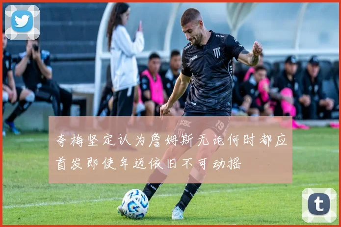 夸梅坚定认为詹姆斯无论何时都应首发即使年迈依旧不可动摇