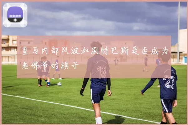 皇马内部风波加剧特巴斯是否成为老佛爷的棋子