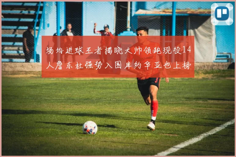 场均进球王者揭晓大帅领跑现役14人詹东杜强势入围库约华亚也上榜