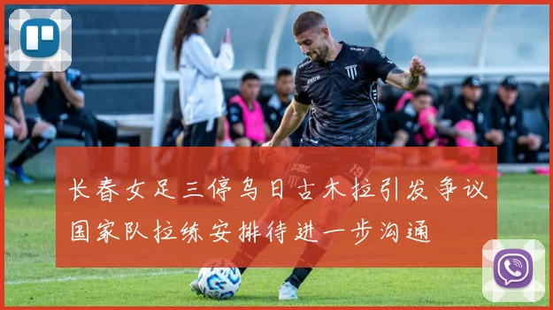 长春女足三停乌日古木拉引发争议国家队拉练安排待进一步沟通