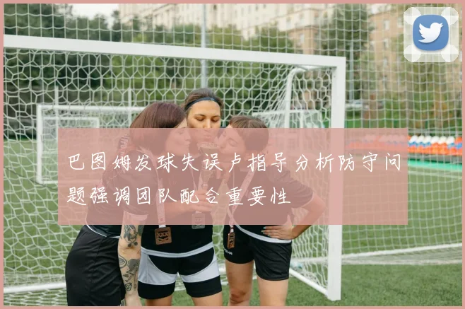 巴图姆发球失误卢指导分析防守问题强调团队配合重要性