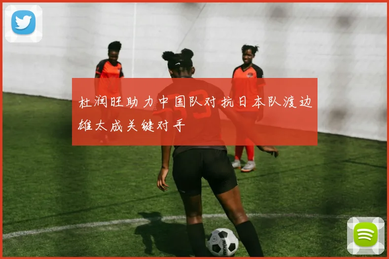 杜润旺助力中国队对抗日本队渡边雄太成关键对手