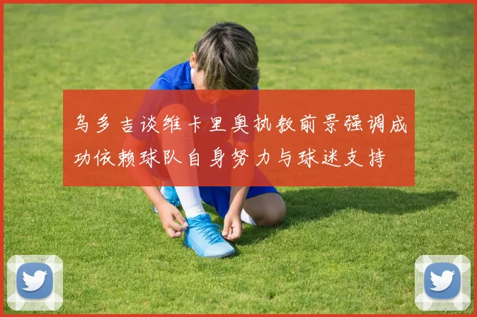 乌多吉谈维卡里奥执教前景强调成功依赖球队自身努力与球迷支持