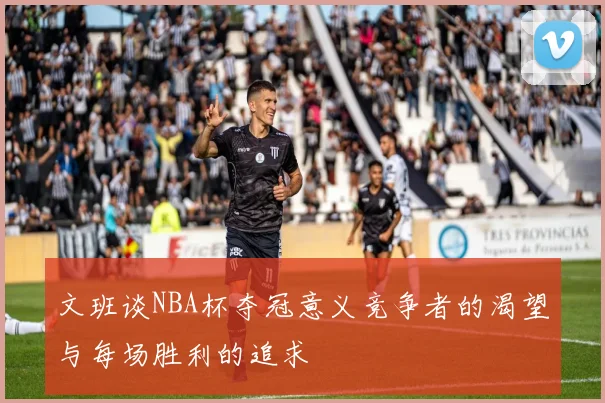 文班谈NBA杯夺冠意义竞争者的渴望与每场胜利的追求