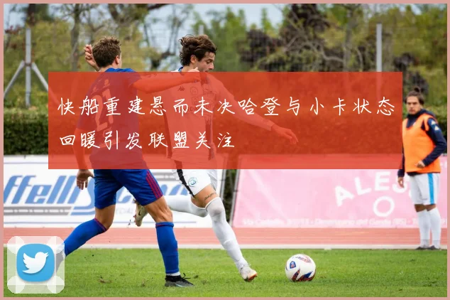 快船重建悬而未决哈登与小卡状态回暖引发联盟关注