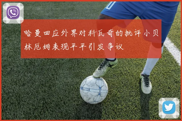 哈曼回应外界对科瓦奇的批评小贝林厄姆表现平平引发争议
