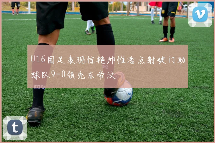 U16国足表现惊艳帅惟浩点射破门助球队9-0领先东帝汶