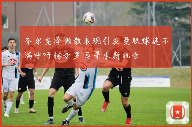 齐尔克泽懒散表现引发曼联球迷不满呼吁转会罗马寻求新机会