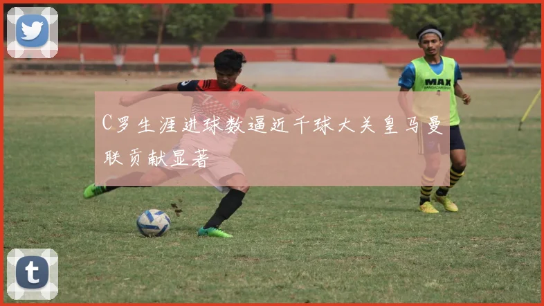 C罗生涯进球数逼近千球大关皇马曼联贡献显著