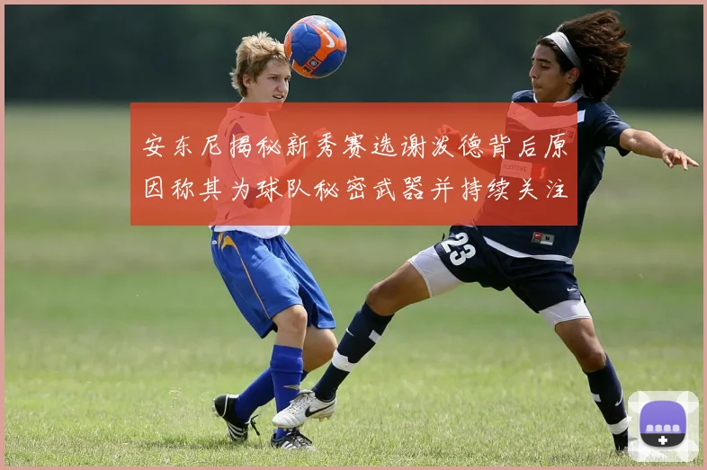安东尼揭秘新秀赛选谢泼德背后原因称其为球队秘密武器并持续关注