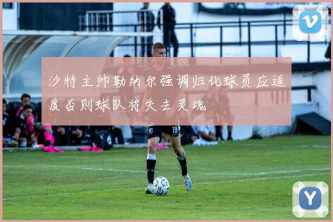 沙特主帅勒纳尔强调归化球员应适度否则球队将失去灵魂