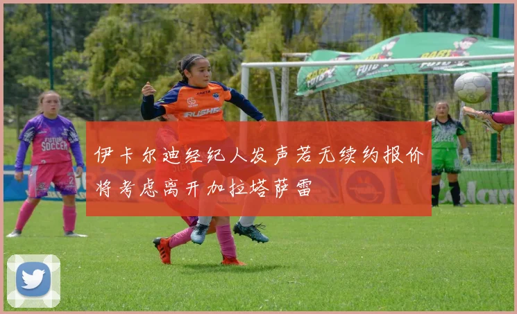 伊卡尔迪经纪人发声若无续约报价将考虑离开加拉塔萨雷