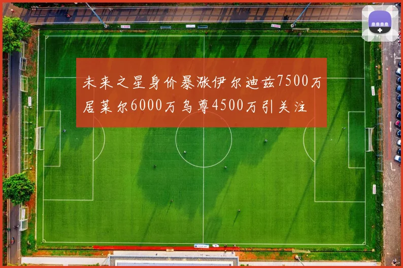 未来之星身价暴涨伊尔迪兹7500万居莱尔6000万乌尊4500万引关注