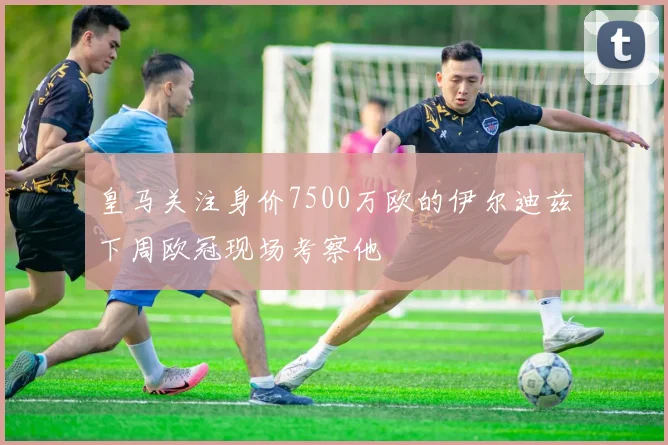 皇马关注身价7500万欧的伊尔迪兹下周欧冠现场考察他