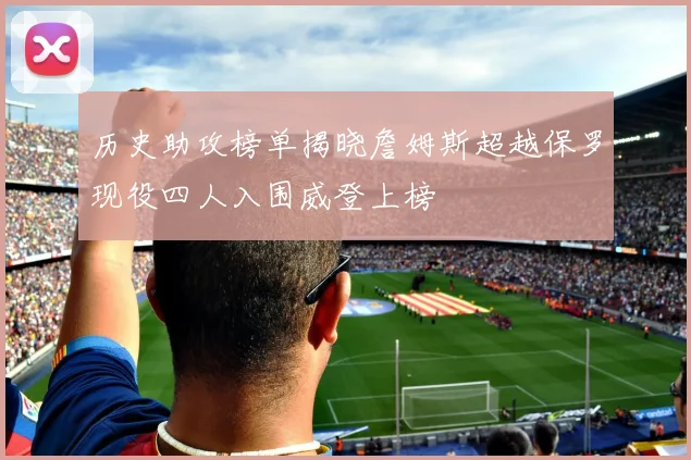 历史助攻榜单揭晓詹姆斯超越保罗现役四人入围威登上榜