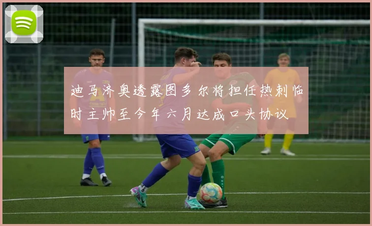 迪马济奥透露图多尔将担任热刺临时主帅至今年六月达成口头协议