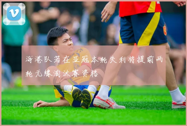海港队若在亚冠本轮失利将提前两轮无缘淘汰赛资格
