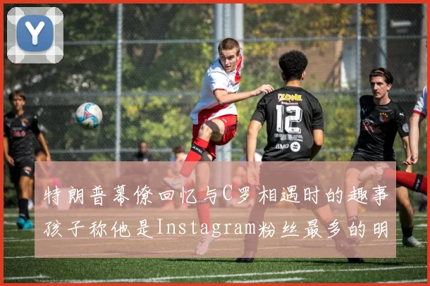 特朗普幕僚回忆与C罗相遇时的趣事孩子称他是Instagram粉丝最多的明星