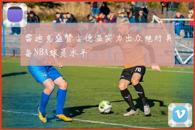 雷迪克盛赞古德温实力出众绝对具备NBA球员水平