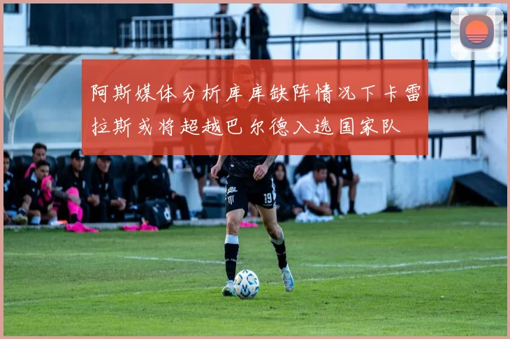 阿斯媒体分析库库缺阵情况下卡雷拉斯或将超越巴尔德入选国家队