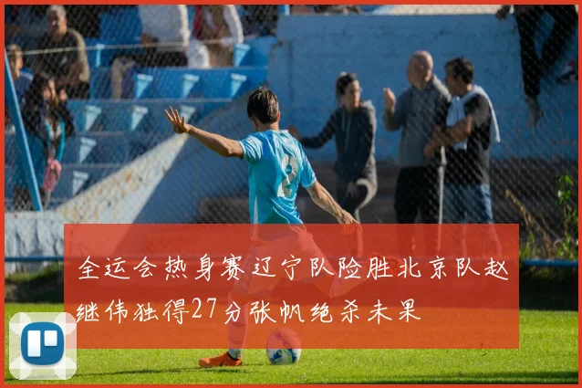 全运会热身赛辽宁队险胜北京队赵继伟独得27分张帆绝杀未果