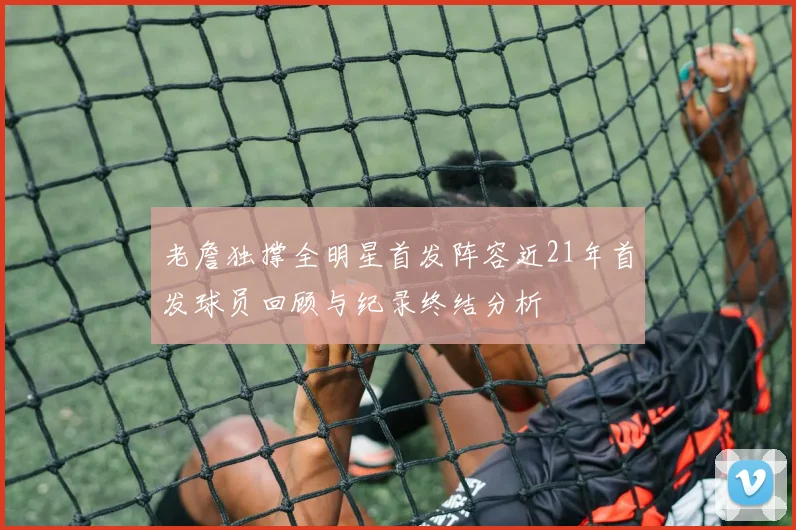 老詹独撑全明星首发阵容近21年首发球员回顾与纪录终结分析
