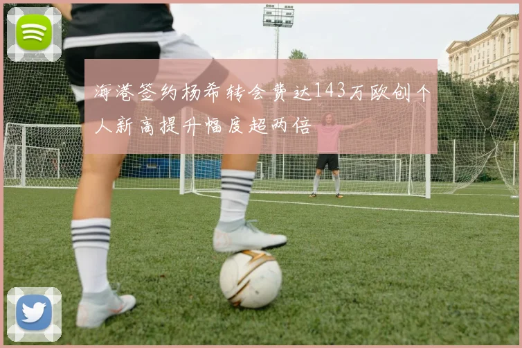 海港签约杨希转会费达143万欧创个人新高提升幅度超两倍