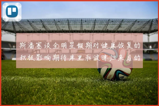 斯潘塞谈全明星假期对健康恢复的积极影响期待库里和波津归来后的全新面貌