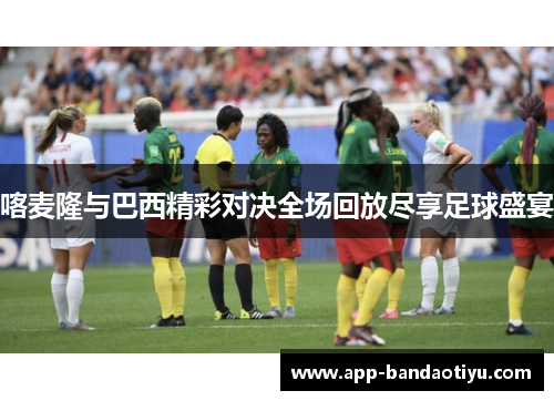 喀麦隆与巴西精彩对决全场回放尽享足球盛宴